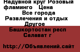 Надувной круг Розовый фламинго › Цена ­ 1 500 - Все города Развлечения и отдых » Другое   . Башкортостан респ.,Салават г.